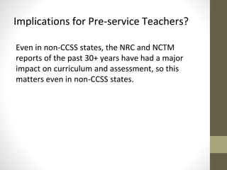 Implications for Pre-service Teachers? 
Even in non-CCSS states, the NRC and NCTM 
reports of the past 30+ years have had a major 
impact on curriculum and assessment, so this 
matters even in non-CCSS states. 
 