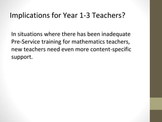 Implications for Year 1-3 Teachers? 
In situations where there has been inadequate 
Pre-Service training for mathematics teachers, 
new teachers need even more content-specific 
support. 
 