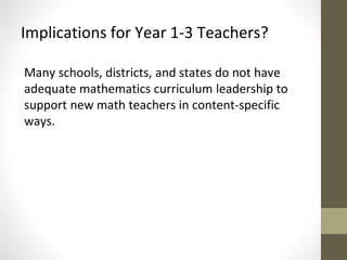 Implications for Year 1-3 Teachers? 
Many schools, districts, and states do not have 
adequate mathematics curriculum leadership to 
support new math teachers in content-specific 
ways. 
 