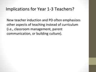 Implications for Year 1-3 Teachers? 
New teacher induction and PD often emphasizes 
other aspects of teaching instead of curriculum 
(i.e., classroom management, parent 
communication, or building culture). 
 