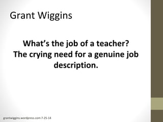 Grant Wiggins 
What’s the job of a teacher? 
The crying need for a genuine job 
description. 
grantwiggins.wordpress.com 7-25-14 
 