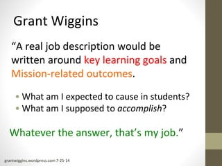 Grant Wiggins 
“A real job description would be 
written around key learning goals and 
Mission-related outcomes. 
• What am I expected to cause in students? 
• What am I supposed to accomplish? 
Whatever the answer, that’s my job.” 
grantwiggins.wordpress.com 7-25-14 
 