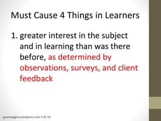 Must Cause 4 Things in Learners 
1. greater interest in the subject 
and in learning than was there 
before, as determined by 
observations, surveys, and client 
feedback 
grantwiggins.wordpress.com 7-25-14 
 