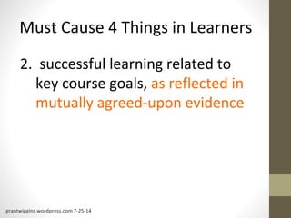 Must Cause 4 Things in Learners 
2. successful learning related to 
key course goals, as reflected in 
mutually agreed-upon evidence 
grantwiggins.wordpress.com 7-25-14 
 