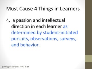 Must Cause 4 Things in Learners 
4. a passion and intellectual 
direction in each learner as 
determined by student-initiated 
pursuits, observations, surveys, 
and behavior. 
grantwiggins.wordpress.com 7-25-14 
 
