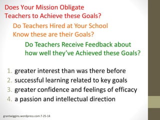 Does Your Mission Obligate 
Teachers to Achieve these Goals? 
Do Teachers Hired at Your School 
Know these are their Goals? 
Do Teachers Receive Feedback about 
how well they’ve Achieved these Goals? 
1. greater interest than was there before 
2. successful learning related to key goals 
3. greater confidence and feelings of efficacy 
4. a passion and intellectual direction 
grantwiggins.wordpress.com 7-25-14 
 