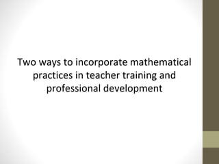 Two ways to incorporate mathematical 
practices in teacher training and 
professional development 
 