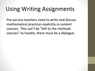 Using Writing Assignments 
Pre-service teachers need to write and discuss 
mathematical practices explicitly in content 
courses. This can’t be “left to the methods 
courses” to handle, there must be a dialogue. 
 
