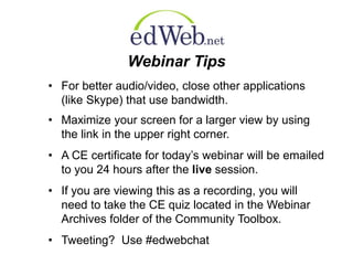 Webinar Tips 
• For better audio/video, close other applications 
(like Skype) that use bandwidth. 
• Maximize your screen for a larger view by using 
the link in the upper right corner. 
• A CE certificate for today’s webinar will be emailed 
to you 24 hours after the live session. 
• If you are viewing this as a recording, you will 
need to take the CE quiz located in the Webinar 
Archives folder of the Community Toolbox. 
• Tweeting? Use #edwebchat 
 