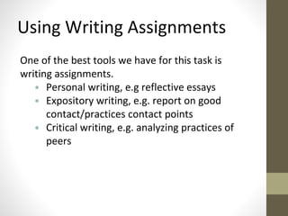 Using Writing Assignments 
One of the best tools we have for this task is 
writing assignments. 
• Personal writing, e.g reflective essays 
• Expository writing, e.g. report on good 
contact/practices contact points 
• Critical writing, e.g. analyzing practices of 
peers 
 