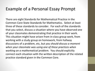 Example of a Personal Essay Prompt 
There are eight Standards for Mathematical Practice in the 
Common Core State Standards for Mathematics. Select at least 
three of these standards to consider. For each of the standards 
that you select, discuss a situation where you have observed one 
of your classmates demonstrating that practice in their work. 
This situation might have arisen from in-class group work, from 
working with a study group on homework, from hallway 
discussions of a problem, etc, but you should discuss a moment 
when your classmate was using one of these practices when 
working on a mathematical problem. You should explicitly 
connect each situation with the written description of the related 
practice standard given in the Common Core. 
 