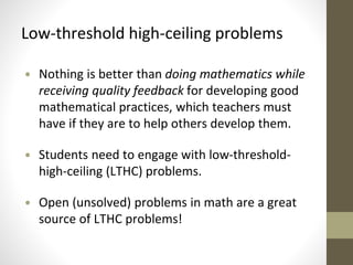Low-threshold high-ceiling problems 
• Nothing is better than doing mathematics while 
receiving quality feedback for developing good 
mathematical practices, which teachers must 
have if they are to help others develop them. 
• Students need to engage with low-threshold-high- 
ceiling (LTHC) problems. 
• Open (unsolved) problems in math are a great 
source of LTHC problems! 
 