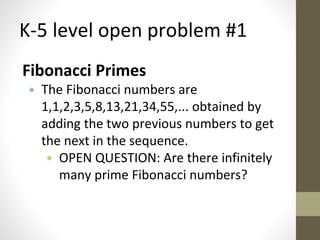 K-5 level open problem #1 
Fibonacci Primes 
• The Fibonacci numbers are 
1,1,2,3,5,8,13,21,34,55,... obtained by 
adding the two previous numbers to get 
the next in the sequence. 
• OPEN QUESTION: Are there infinitely 
many prime Fibonacci numbers? 
 
