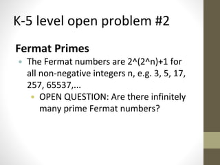 K-5 level open problem #2 
Fermat Primes 
• The Fermat numbers are 2^(2^n)+1 for 
all non-negative integers n, e.g. 3, 5, 17, 
257, 65537,... 
• OPEN QUESTION: Are there infinitely 
many prime Fermat numbers? 
 