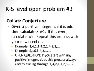 K-5 level open problem #3 
Collatz Conjecture 
• Given a positive integer n, if it is odd 
then calculate 3n+1. If it is even, 
calculate n/2. Repeat this process with 
your new number. 
• Example: 1,4,2,1,4,2,1,4,2,1,... 
• Example: 5,16,8,4,2,1,... 
• OPEN QUESTION: If you start with any 
positive integer, does this process always 
end by cycling through 1,4,2,1,4,2,1,...? 
 