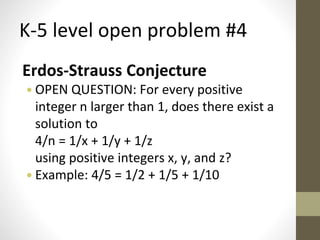 K-5 level open problem #4 
Erdos-Strauss Conjecture 
• OPEN QUESTION: For every positive 
integer n larger than 1, does there exist a 
solution to 
4/n = 1/x + 1/y + 1/z 
using positive integers x, y, and z? 
• Example: 4/5 = 1/2 + 1/5 + 1/10 
 
