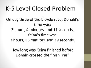 K-5 Level Closed Problem 
On day three of the bicycle race, Donald’s 
time was: 
3 hours, 4 minutes, and 11 seconds. 
Keina’s time was: 
2 hours, 58 minutes, and 39 seconds. 
How long was Keina finished before 
Donald crossed the finish line? 
 