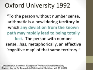 Oxford University 1992 
“To the person without number sense, 
arithmetic is a bewildering territory in 
which any deviation from the known 
path may rapidly lead to being totally 
lost. The person with number 
sense…has, metaphorically, an effective 
‘cognitive map’ of that same territory.” 
Computational Estimation Strategies of Professional Mathematicians, 
Dowker, Journal for Research in Mathematics Education, Vol. 23 ©1992 
 