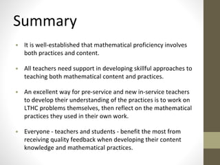 Summary 
• It is well-established that mathematical proficiency involves 
both practices and content. 
• All teachers need support in developing skillful approaches to 
teaching both mathematical content and practices. 
• An excellent way for pre-service and new in-service teachers 
to develop their understanding of the practices is to work on 
LTHC problems themselves, then reflect on the mathematical 
practices they used in their own work. 
• Everyone - teachers and students - benefit the most from 
receiving quality feedback when developing their content 
knowledge and mathematical practices. 
 