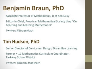 Benjamin Braun, PhD 
Associate Professor of Mathematics, U of Kentucky 
Editor-in-Chief, American Mathematical Society blog “On 
Teaching and Learning Mathematics” 
Twitter: @BraunMath 
Tim Hudson, PhD 
Senior Director of Curriculum Design, DreamBox Learning 
Former K-12 Mathematics Curriculum Coordinator, 
Parkway School District 
Twitter: @DocHudsonMath 
 