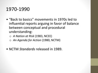 1970-1990 
• “Back to basics” movements in 1970s led to 
influential reports arguing in favor of balance 
between conceptual and procedural 
understanding: 
o A Nation at Risk (1983, NCEE) 
o An Agenda for Action (1980, NCTM) 
• NCTM Standards released in 1989. 
 