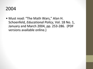 2004 
• Must read: “The Math Wars,” Alan H. 
Schoenfeld, Educational Policy, Vol. 18 No. 1, 
January and March 2004, pp. 253-286. (PDF 
versions available online.) 
 
