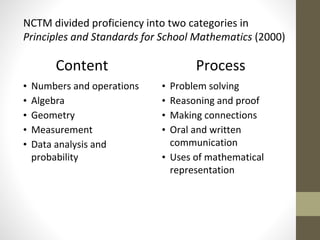 NCTM divided proficiency into two categories in 
Principles and Standards for School Mathematics (2000) 
Content 
• Numbers and operations 
• Algebra 
• Geometry 
• Measurement 
• Data analysis and 
probability 
Process 
• Problem solving 
• Reasoning and proof 
• Making connections 
• Oral and written 
communication 
• Uses of mathematical 
representation 
 