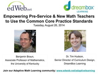 Empowering Pre-Service & New Math Teachers 
to Use the Common Core Practice Standards 
Tuesday, August 26, 2014 
Dr. Tim Hudson, 
Senior Director of Curriculum Design, 
DreamBox Learning 
Benjamin Braun, 
Associate Professor of Mathematics, 
the University of Kentucky 
Join our Adaptive Math Learning community: www.edweb.net/adaptivelearning 
 
