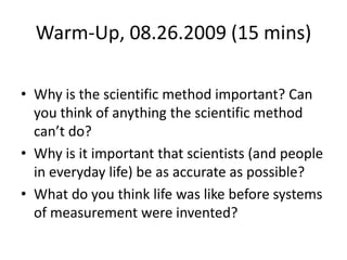 Warm-Up, 08.26.2009 (15 mins) Why is the scientific method important? Can you think of anything the scientific method can’t do? Why is it important that scientists (and people in everyday life) be as accurate as possible? What do you think life was like before systems of measurement were invented? 