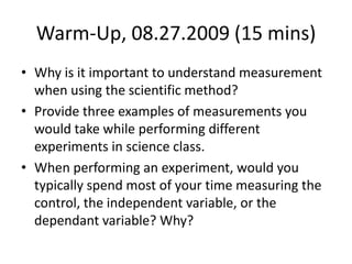 Warm-Up, 08.27.2009 (15 mins) Why is it important to understand measurement when using the scientific method? Provide three examples of measurements you would take while performing different experiments in science class. When performing an experiment, would you typically spend most of your time measuring the control, the independent variable, or the dependant variable? Why? 