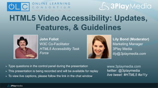 HTML5 Video Accessibility: Updates,
Features, & Guidelines
Lily Bond (Moderator)
Marketing Manager
3Play Media
lily@3playmedia.com
www.3playmedia.com
twitter: @3playmedia
live tweet: #HTML5 #a11y
 Type questions in the control panel during the presentation
 This presentation is being recorded and will be available for replay
 To view live captions, please follow the link in the chat window
John Foliot
W3C Co-Facilitator
HTML5 Accessibility Task
Force
 