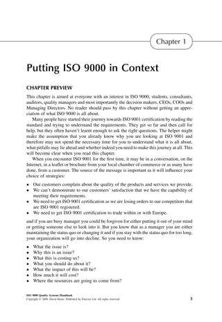 Chapter 1


Putting ISO 9000 in Context
CHAPTER PREVIEW
This chapter is aimed at everyone with an interest in ISO 9000, students, consultants,
auditors, quality managers and most importantly the decision makers, CEOs, COOs and
Managing Directors. No reader should pass by this chapter without getting an appre-
ciation of what ISO 9000 is all about.
   Many people have started their journey towards ISO 9001 certiﬁcation by reading the
standard and trying to understand the requirements. They get so far and then call for
help, but they often haven’t learnt enough to ask the right questions. The helper might
make the assumption that you already know why you are looking at ISO 9001 and
therefore may not spend the necessary time for you to understand what it is all about,
what pitfalls may lie ahead and whether indeed you need to make this journey at all. This
will become clear when you read this chapter.
   When you encounter ISO 9001 for the ﬁrst time, it may be in a conversation, on the
Internet, in a leaﬂet or brochure from your local chamber of commerce or as many have
done, from a customer. The source of the message is important as it will inﬂuence your
choice of strategies:
 Our customers complain about the quality of the products and services we provide.
 We can’t demonstrate to our customers’ satisfaction that we have the capability of
  meeting their requirements.
 We need to get ISO 9001 certiﬁcation as we are losing orders to our competitors that
  are ISO 9001 registered.
 We need to get ISO 9001 certiﬁcation to trade within or with Europe.
and if you are busy manager you could be forgiven for either putting it out of your mind
or getting someone else to look into it. But you know that as a manager you are either
maintaining the status quo or changing it and if you stay with the status quo for too long,
your organization will go into decline. So you need to know:
    What the issue is?
    Why this is an issue?
    What this is costing us?
    What you should do about it?
    What the impact of this will be?
    How much it will cost?
    Where the resources are going to come from?

ISO 9000 Quality Systems Handbook
Copyright Ó 2009, David Hoyle. Published by Elsevier Ltd. All rights reserved.               3
 