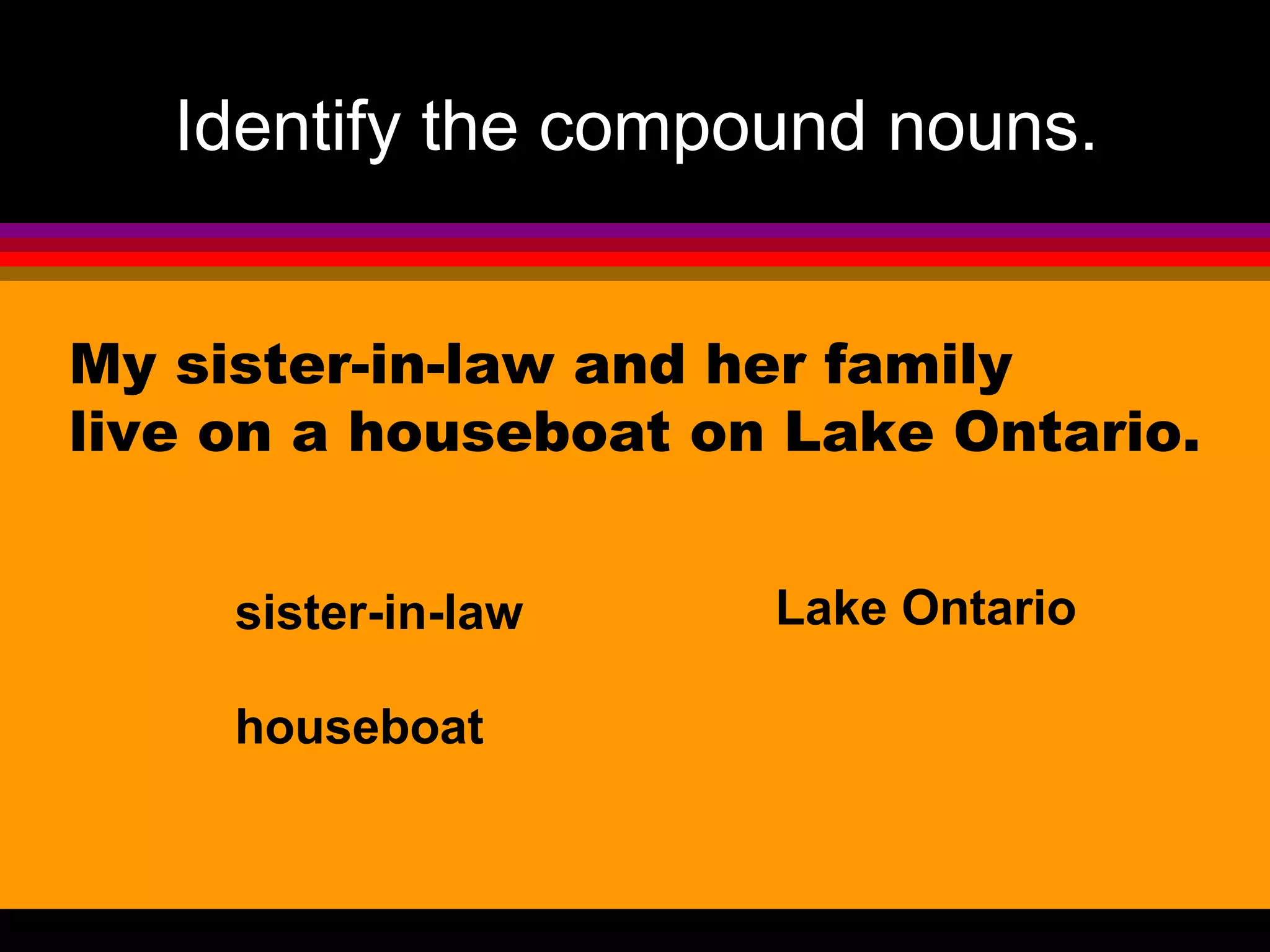 Identify the compound nouns.


My sister-in-law and her family
live on a houseboat on Lake Ontario.


     sister-in-law    Lake Ontario

     houseboat
 