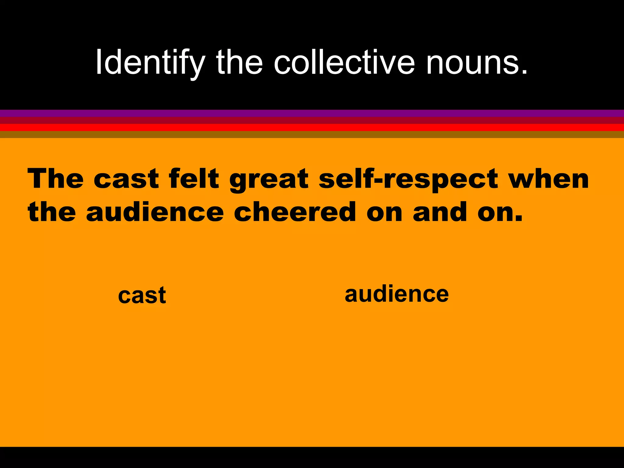 Identify the collective nouns.


The cast felt great self-respect when
the audience cheered on and on.

     cast            audience
 