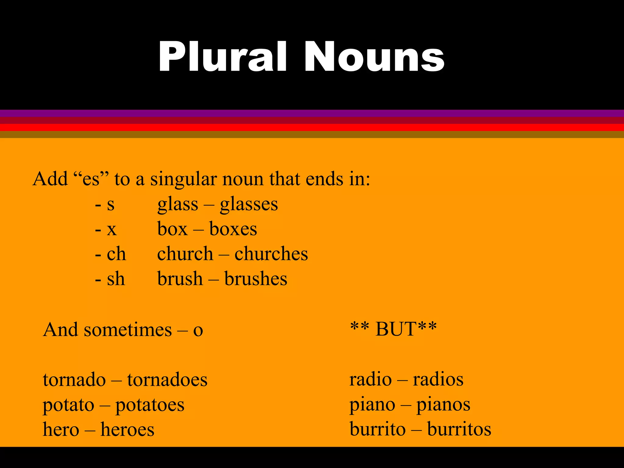 Plural Nouns

Add “es” to a singular noun that ends in:
      -s       glass – glasses
      -x       box – boxes
      - ch church – churches
      - sh     brush – brushes

 And sometimes – o                    ** BUT**

 tornado – tornadoes                  radio – radios
 potato – potatoes                    piano – pianos
 hero – heroes                        burrito – burritos
 