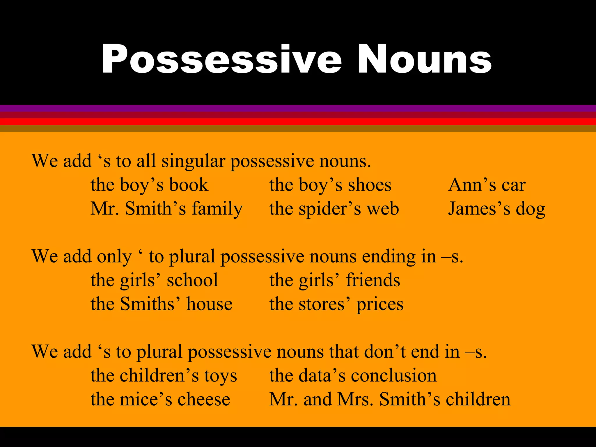 Possessive Nouns

We add ‘s to all singular possessive nouns.
      the boy’s book          the boy’s shoes       Ann’s car
      Mr. Smith’s family the spider’s web           James’s dog

We add only ‘ to plural possessive nouns ending in –s.
      the girls’ school       the girls’ friends
      the Smiths’ house       the stores’ prices

We add ‘s to plural possessive nouns that don’t end in –s.
      the children’s toys     the data’s conclusion
      the mice’s cheese       Mr. and Mrs. Smith’s children
 