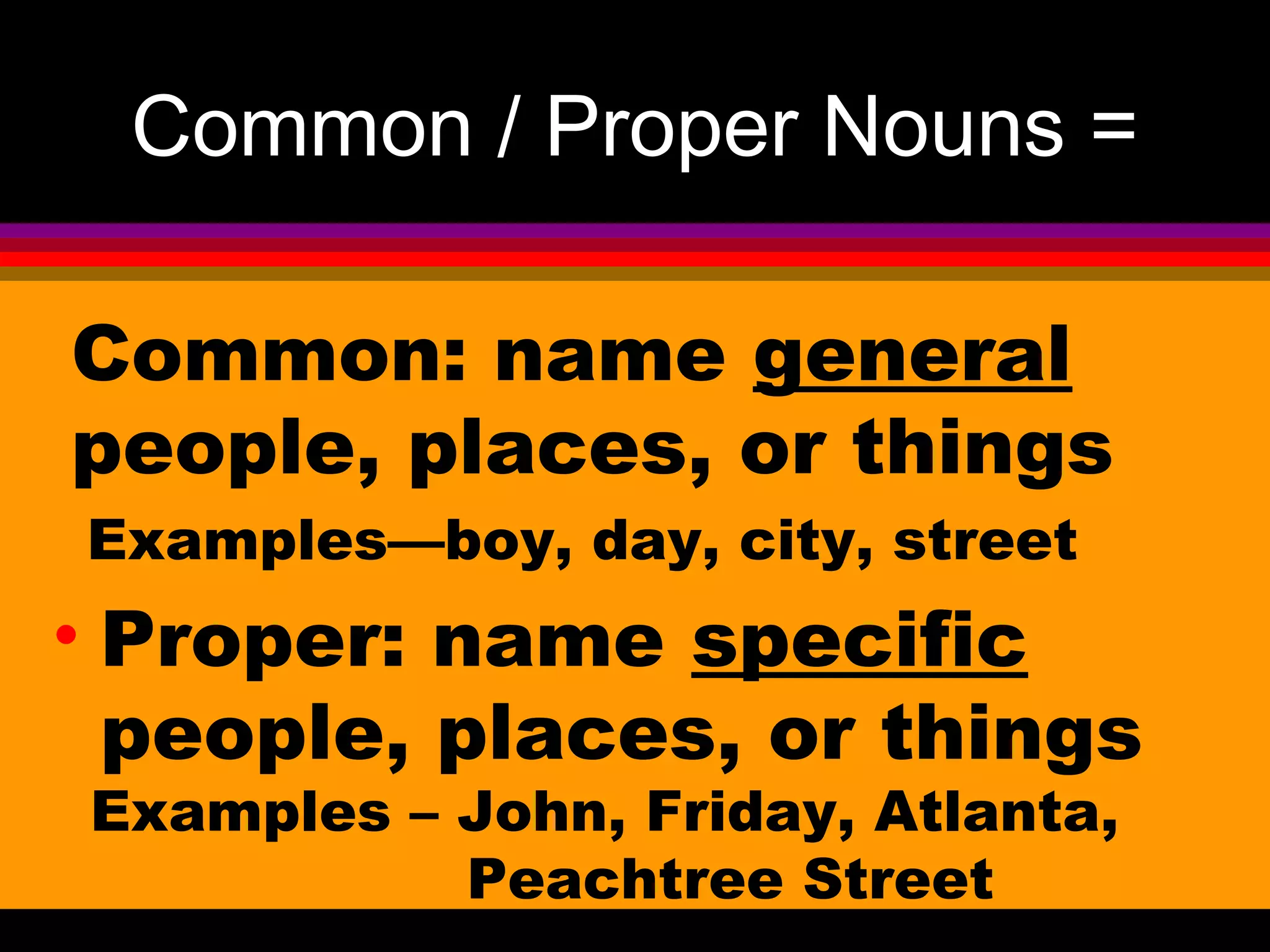 Common / Proper Nouns =

Common: name general
people, places, or things
Examples—boy, day, city, street
• Proper: name specific
  people, places, or things
Examples – John, Friday, Atlanta,
           Peachtree Street
 