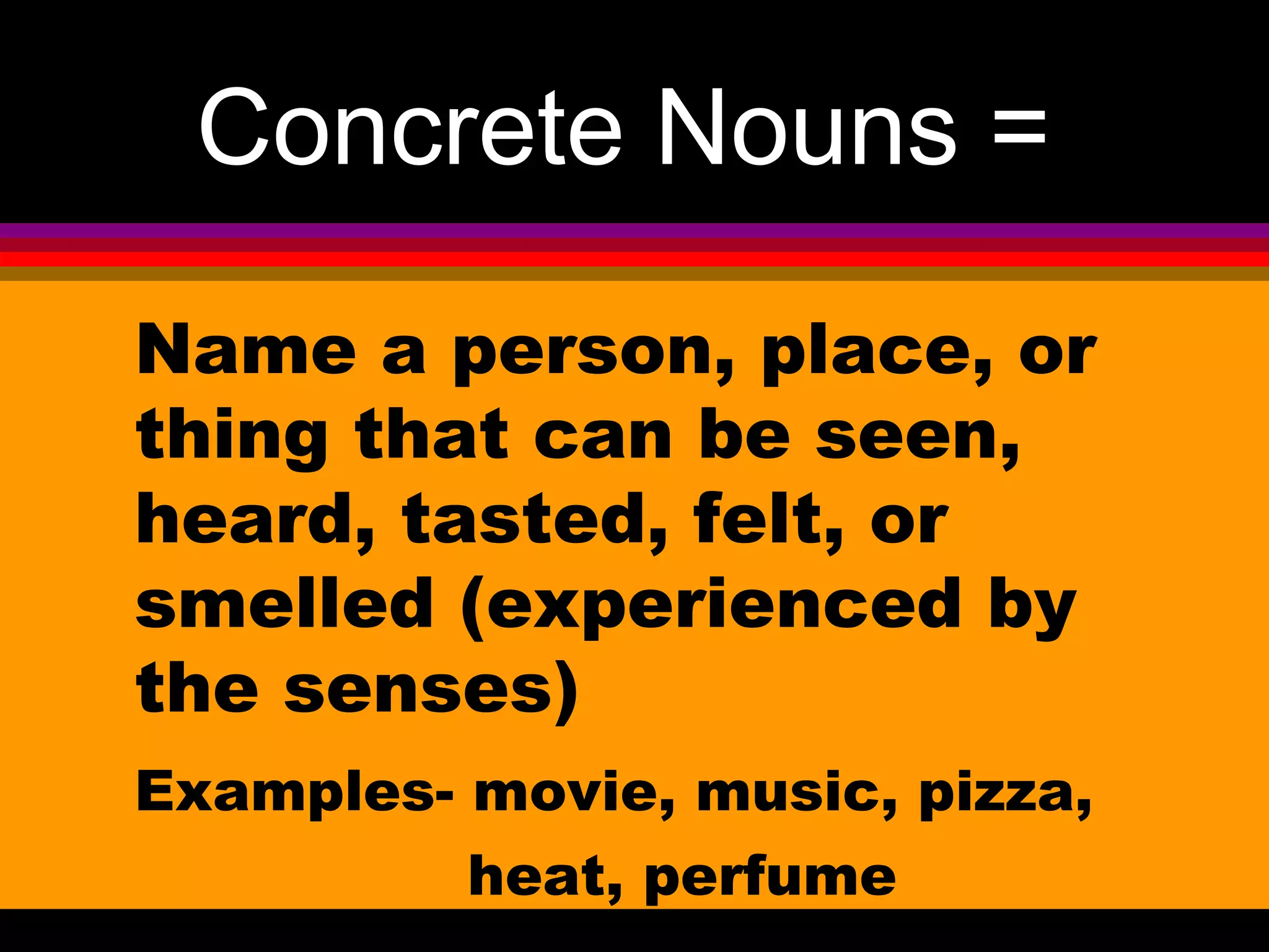 Concrete Nouns =
Name a person, place, or
thing that can be seen,
heard, tasted, felt, or
smelled (experienced by
the senses)
Examples- movie, music, pizza,
          heat, perfume
 