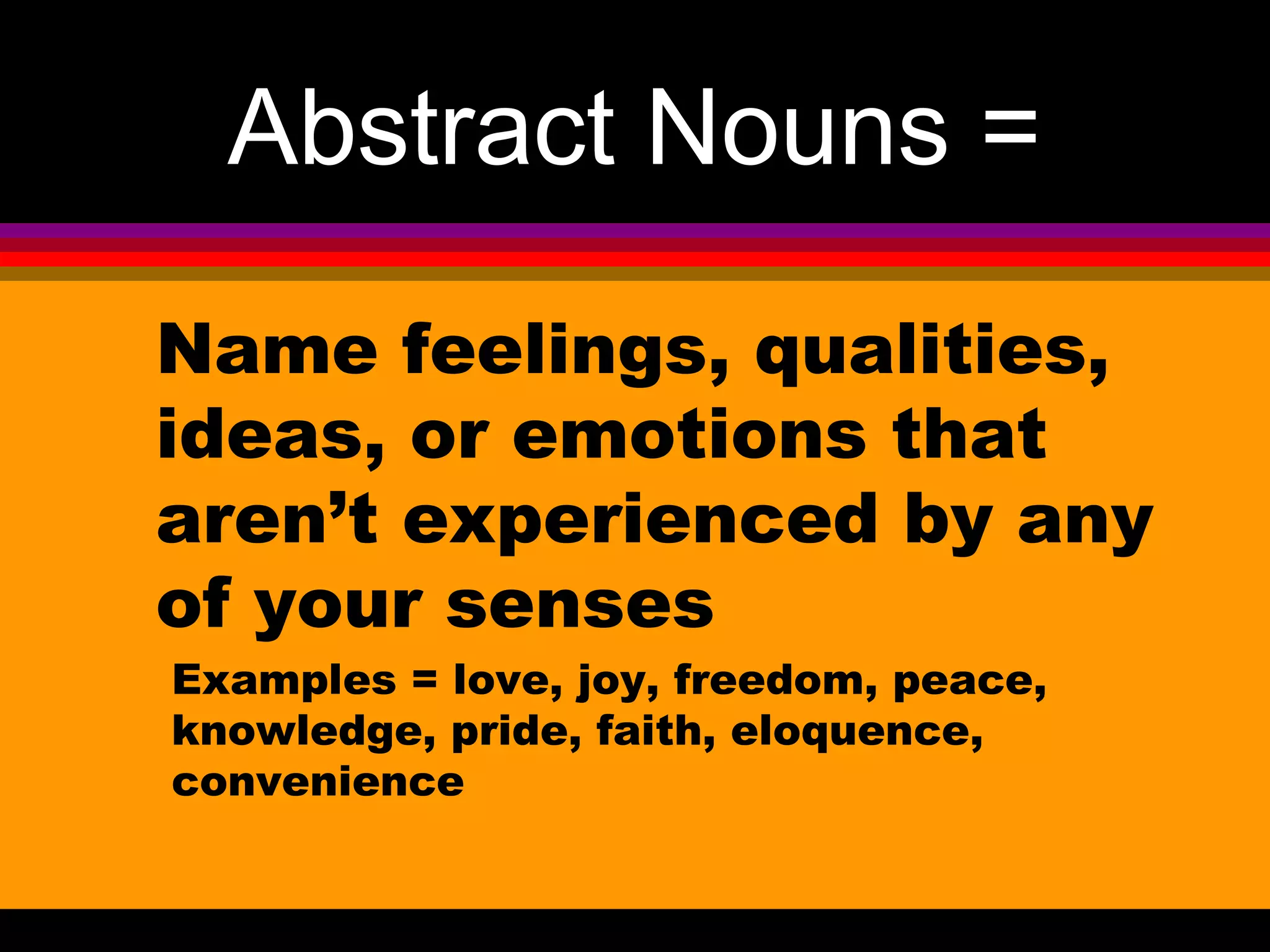 Abstract Nouns =
Name feelings, qualities,
ideas, or emotions that
aren’t experienced by any
of your senses
Examples = love, joy, freedom, peace,
knowledge, pride, faith, eloquence,
convenience
 