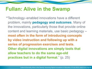 Fullan: Alive in the Swamp 
“Technology–enabled innovations have a different 
problem, mainly pedagogy and outcomes. Many of 
the innovations, particularly those that provide online 
content and learning materials, use basic pedagogy – 
most often in the form of introducing concepts 
by video instruction and following up with a 
series of progression exercises and tests. 
Other digital innovations are simply tools that 
allow teachers to do the same age-old 
practices but in a digital format.” (p. 25) 
Fullan & Donnelly, Alive in the Swamp: Assessing Digital Innovations in Education, © July 2013, www.nesta.org/uk 
 