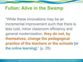 Fullan: Alive in the Swamp 
“While these innovations may be an 
incremental improvement such that there is 
less cost, minor classroom efficiency and 
general modernisation, they do not, by 
themselves, change the pedagogical 
practice of the teachers or the schools [or 
the online learning].” (p. 25) 
Fullan & Donnelly, Alive in the Swamp: Assessing Digital Innovations in Education, © July 2013, www.nesta.org/uk 
 