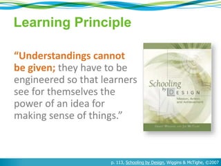 Learning Principle 
“Understandings cannot 
be given; they have to be 
engineered so that learners 
see for themselves the 
power of an idea for 
making sense of things.” 
p. 113, Schooling by Design, Wiggins & McTighe, ©2007 
 