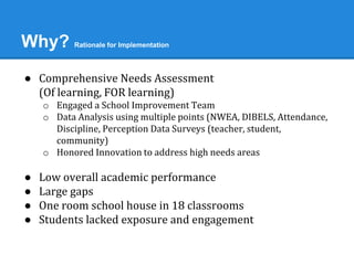 Why? Rationale for Implementation 
● Comprehensive Needs Assessment 
(Of learning, FOR learning) 
o Engaged a School Improvement Team 
o Data Analysis using multiple points (NWEA, DIBELS, Attendance, 
Discipline, Perception Data Surveys (teacher, student, 
community) 
o Honored Innovation to address high needs areas 
● Low overall academic performance 
● Large gaps 
● One room school house in 18 classrooms 
● Students lacked exposure and engagement 
 