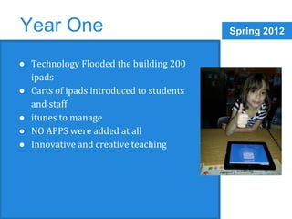 Year One Spring 2012 
● Technology Flooded the building 200 
ipads 
● Carts of ipads introduced to students 
and staff 
● itunes to manage 
● NO APPS were added at all 
● Innovative and creative teaching 
 