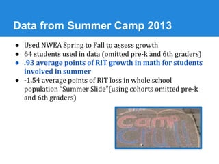 Data from Summer Camp 2013 
● Used NWEA Spring to Fall to assess growth 
● 64 students used in data (omitted pre-k and 6th graders) 
● .93 average points of RIT growth in math for students 
involved in summer 
● -1.54 average points of RIT loss in whole school 
population “Summer Slide”(using cohorts omitted pre-k 
and 6th graders) 
 
