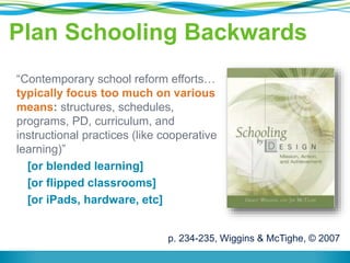 Plan Schooling Backwards 
“Contemporary school reform efforts… 
typically focus too much on various 
means: structures, schedules, 
programs, PD, curriculum, and 
instructional practices (like cooperative 
learning)” 
[or blended learning] 
[or flipped classrooms] 
[or iPads, hardware, etc] 
p. 234-235, Wiggins & McTighe, © 2007 
 