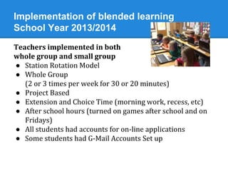 Implementation of blended learning 
School Year 2013/2014 
Teachers implemented in both 
whole group and small group 
● Station Rotation Model 
● Whole Group 
(2 or 3 times per week for 30 or 20 minutes) 
● Project Based 
● Extension and Choice Time (morning work, recess, etc) 
● After school hours (turned on games after school and on 
Fridays) 
● All students had accounts for on-line applications 
● Some students had G-Mail Accounts Set up 
 