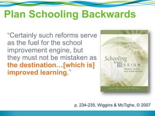 Plan Schooling Backwards 
“Certainly such reforms serve 
as the fuel for the school 
improvement engine, but 
they must not be mistaken as 
the destination…[which is] 
improved learning.” 
p. 234-235, Wiggins & McTighe, © 2007 
 
