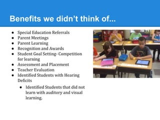 Benefits we didn’t think of... 
● Special Education Referrals 
● Parent Meetings 
● Parent Learning 
● Recognition and Awards 
● Student Goal Setting- Competition 
for learning 
● Assessment and Placement 
● Teacher Evaluation 
● Identified Students with Hearing 
Deficits 
● Identified Students that did not 
learn with auditory and visual 
learning. 
 