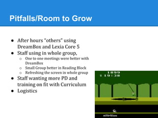 Pitfalls/Room to Grow 
● After hours “others” using 
DreamBox and Lexia Core 5 
● Staff using in whole group, 
o One to one meetings were better with 
DreamBox 
o Small Group better in Reading Block 
o Refreshing the screen in whole group 
● Staff wanting more PD and 
training on fit with Curriculum 
● Logistics 
 